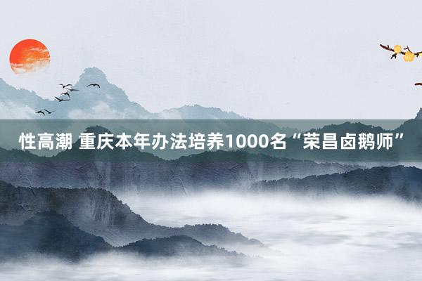 性高潮 重庆本年办法培养1000名“荣昌卤鹅师”