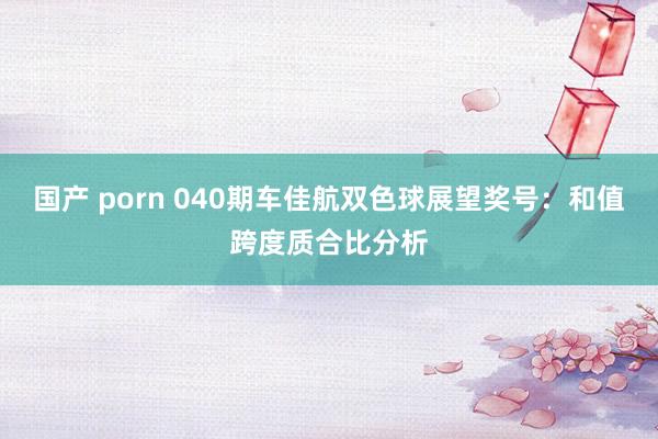 国产 porn 040期车佳航双色球展望奖号：和值跨度质合比分析